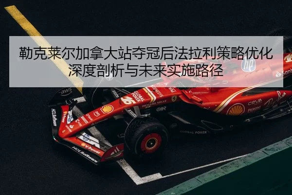 勒克莱尔加拿大站夺冠后法拉利策略优化深度剖析与未来实施路径