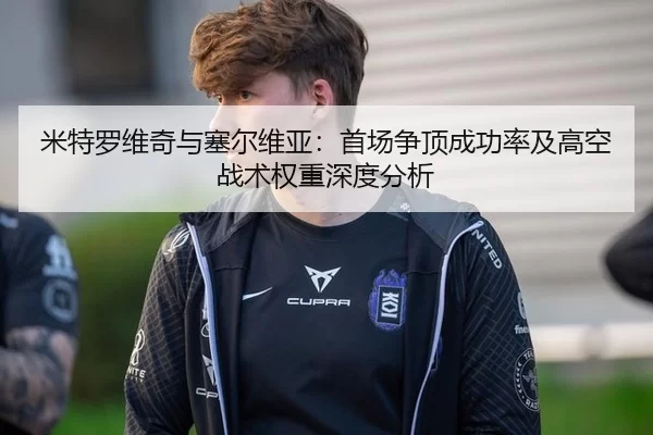 米特罗维奇与塞尔维亚：首场争顶成功率及高空战术权重深度分析